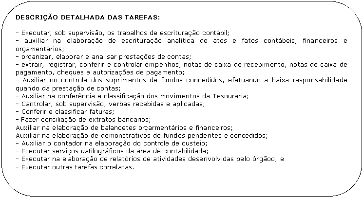 Retngulo de cantos arredondados: DESCRIO DETALHADA DAS TAREFAS:

- Executar, sob superviso, os trabalhos de escriturao contbil;
- auxiliar na elaborao de escriturao analitica de atos e fatos contbeis, financeiros e oramentrios;
- organizar, elaborar e analisar prestaes de contas;
- extrair, registrar, conferir e controlar empenhos, notas de caixa de recebimento, notas de caixa de pagamento, cheques e autorizaes de pagamento;
- Auxiliar no controle dos suprimentos de fundos concedidos, efetuando a baixa responsabilidade quando da prestao de contas;
- Auxiliar na conferncia e classificao dos movimentos da Tesouraria;
- Cantrolar, sob superviso, verbas recebidas e aplicadas;
- Conferir e classificar faturas;
- Fazer conciliao de extratos bancarios;
Auxiliar na elaborao de balancetes orarmentrios e financeiros;
Auxiliar na elaborao de demonstrativos de fundos pendentes e concedidos;
- Auxiliar o contador na elaborao do controle de custeio;
- Executar servios datilogrficos da rea de contabilidade; 
- Executar na elaborao de relatrios de atividades desenvolvidas pelo rgoo; e
- Executar outras tarefas correlatas.
