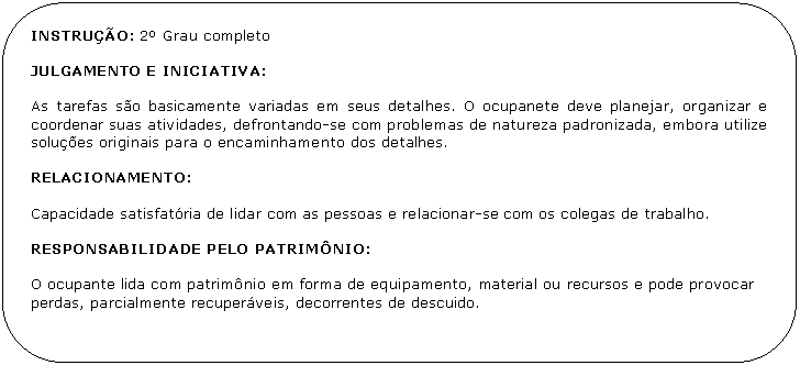 Retngulo de cantos arredondados: INSTRUO: 2 Grau completo

JULGAMENTO E INICIATIVA:

As tarefas so basicamente variadas em seus detalhes. O ocupanete deve planejar, organizar e coordenar suas atividades, defrontando-se com problemas de natureza padronizada, embora utilize solues originais para o encaminhamento dos detalhes.

RELACIONAMENTO:

Capacidade satisfatria de lidar com as pessoas e relacionar-se com os colegas de trabalho.

RESPONSABILIDADE PELO PATRIMNIO:

O ocupante lida com patrimnio em forma de equipamento, material ou recursos e pode provocar perdas, parcialmente recuperveis, decorrentes de descuido.
