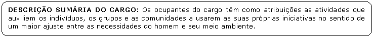 Retngulo de cantos arredondados: DESCRIO SUMRIA DO CARGO: Os ocupantes do cargo tm como atribuies as atividades que auxiliem os indivduos, os grupos e as comunidades a usarem as suas prprias iniciativas no sentido de um maior ajuste entre as necessidades do homem e seu meio ambiente.