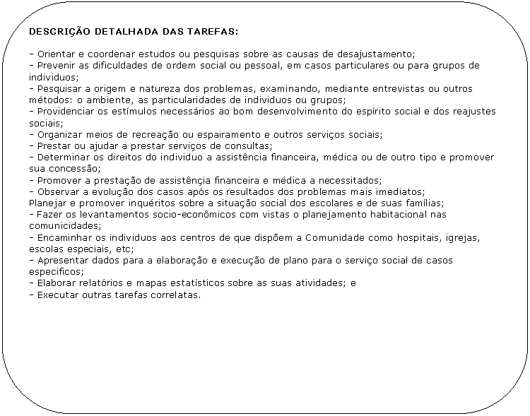 Retngulo de cantos arredondados: DESCRIO DETALHADA DAS TAREFAS:

- Orientar e coordenar estudos ou pesquisas sobre as causas de desajustamento;
- Prevenir as dificuldades de ordem social ou pessoal, em casos particulares ou para grupos de individuos;
- Pesquisar a origem e natureza dos problemas, examinando, mediante entrevistas ou outros mtodos: o ambiente, as particularidades de individuos ou grupos;
- Providenciar os estmulos necessrios ao bom desenvolvimento do esprito social e dos reajustes sociais;
- Organizar meios de recreao ou espairamento e outros servios sociais;
- Prestar ou ajudar a prestar servios de consultas;
- Determinar os direitos do individuo a assistncia financeira, mdica ou de outro tipo e promover sua concesso;
- Promover a prestao de assistnia financeira e mdica a necessitados;
- Observar a evoluo dos casos aps os resultados dos problemas mais imediatos; 
Planejar e promover inquritos sobre a situao social dos escolares e de suas famlias;
- Fazer os levantamentos socio-econmicos com vistas o planejamento habitacional nas comunicidades;
- Encaminhar os individuos aos centros de que dispem a Comunidade como hospitais, igrejas, escolas especiais, etc;
- Apresentar dados para a elaborao e execuo de plano para o servio social de casos especificos; 
- Elaborar relatrios e mapas estatsticos sobre as suas atividades; e
- Executar outras tarefas correlatas.
