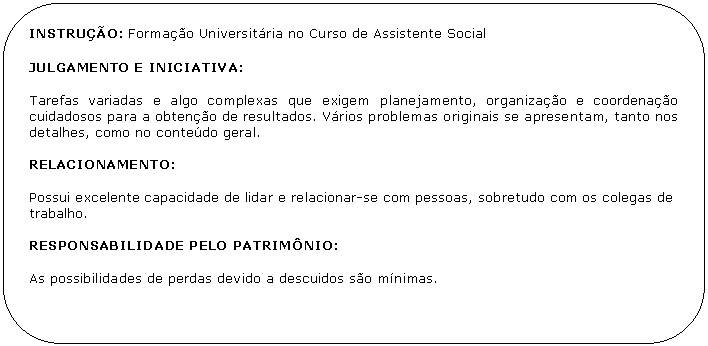 Retngulo de cantos arredondados: INSTRUO: Formao Universitria no Curso de Assistente Social

JULGAMENTO E INICIATIVA:

Tarefas variadas e algo complexas que exigem planejamento, organizao e coordenao cuidadosos para a obteno de resultados. Vrios problemas originais se apresentam, tanto nos detalhes, como no contedo geral.

RELACIONAMENTO:

Possui excelente capacidade de lidar e relacionar-se com pessoas, sobretudo com os colegas de trabalho.

RESPONSABILIDADE PELO PATRIMNIO:

As possibilidades de perdas devido a descuidos so mnimas.

