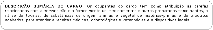 Retngulo de cantos arredondados: DESCRIO SUMRIA DO CARGO: Os ocupantes do cargo tem como atribuio as tarefas relacionadas com a composio e o fornecimento de medicamentos e outros preparados semelhantes, a nlise de toxinas, de substncias de origem animas e vegetal de matrias-primas e de produtos acabados, para atender a receitas mdicas, odontolgicas e veterincias e a dispositivos legais.