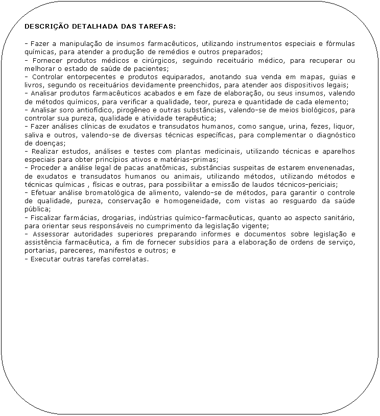 Retngulo de cantos arredondados: DESCRIO DETALHADA DAS TAREFAS:

- Fazer a manipulao de insumos farmacuticos, utilizando instrumentos especiais e frmulas qumicas, para atender a produo	 de remdios e outros preparados;
- Fornecer produtos mdicos e cirrgicos, seguindo receiturio mdico, para recuperar ou melhorar o estado de sade de pacientes;
- Controlar entorpecentes e produtos equiparados, anotando sua venda em mapas, guias e livros, segundo os receiturios devidamente preenchidos, para atender aos dispositivos legais;
- Analisar produtos farmacuticos acabados e em faze de elaborao, ou seus insumos, valendo de mtodos qumicos, para verificar a qualidade, teor, pureza e quantidade de cada elemento;
- Analisar soro antiofdico, pirogneo e outras substncias, valendo-se de meios biolgicos, para controlar sua pureza, qualidade e atividade teraputica;
- Fazer anlises clnicas de exudatos e transudatos humanos, como sangue, urina, fezes, liquor, saliva e outros, valendo-se de diversas tcnicas especficas, para complementar o diagnstico de doenas;
- Realizar estudos, anlises e testes com plantas medicinais, utilizando tcnicas e aparelhos especiais para obter princpios ativos e matrias-primas;
- Proceder a anlise legal de pacas anatmicas, substncias suspeitas de estarem envenenadas, de exudatos e transudatos humanos ou animais, utilizando mtodos, utilizando mtodos e tcnicas qumicas , fsicas e outras, para possibilitar a emisso de laudos tcnicos-periciais;
- Efetuar anlise bromatolgica de alimento, valendo-se de mtodos, para garantir o controle de qualidade, pureza, conservao e homogeneidade, com vistas ao resguardo da sade pblica;
- Fiscalizar farmcias, drogarias, indstrias qumico-farmacuticas, quanto ao aspecto sanitrio, para orientar seus responsveis no cumprimento da legislao vigente;
- Assessorar autoridades superiores preparando informes e documentos sobre legislao e assistncia farmacutica, a fim de fornecer subsdios para a elaborao de ordens de servio, portarias, pareceres, manifestos e outros; e
- Executar outras tarefas correlatas.
