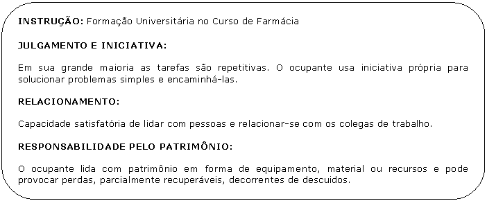 Retngulo de cantos arredondados: INSTRUO: Formao Universitria no Curso de Farmcia

JULGAMENTO E INICIATIVA:

Em sua grande maioria as tarefas so repetitivas. O ocupante usa iniciativa prpria para solucionar problemas simples e encaminh-las.

RELACIONAMENTO:

Capacidade satisfatria de lidar com pessoas e relacionar-se com os colegas de trabalho.

RESPONSABILIDADE PELO PATRIMNIO:

O ocupante lida com patrimnio em forma de equipamento, material ou recursos e pode provocar perdas, parcialmente recuperveis, decorrentes de descuidos.

