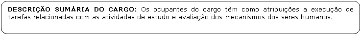 Retngulo de cantos arredondados: DESCRIO SUMRIA DO CARGO: Os ocupantes do cargo tm como atribuies a execuo de tarefas relacionadas com as atividades de estudo e avaliao dos mecanismos dos seres humanos.

