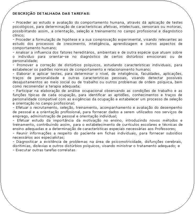 Retngulo de cantos arredondados: DESCRIO DETALHADA DAS TAREFAS:

- Proceder ao estudo e avaliao do comportamento humana, atravs d aplicao de testes psicolgicos, para determinao de caractersticas afetivas, intelectuais, sensoriais ou motoras, possibilitando assim, a orientao, seleo e treinamento no campo profissional e diagnstico clnico;
- Proceder a formulao de hiptese e a sua comprovao experimental, visando relevantes ao estudo dos processos de crescimento, inteligncia, aprendizagem e outros aspectos de comportamento humano;
- Analisar a influencia dos fatores hereditrios, ambientais e de outra espcie que atuam sobre o individuo para orientar-se no diagnstico de certos distrbios emocionais ou de personalidade;
- Promover a correo de distrbios psquicos, estudando caractersticas individuais, para estabelecer os padres normais de comportamento e relacionamento humano;
- Elaborar e aplicar testes, para determinar o nvel, de inteligncia, faculdades, aplicaes, traos de personalidade e outras caractersticas pessoais, visando detectar possveis desajustamentos ao meio social ou de trabalho ou outros problemas de ordem psquica, bem como recomendar a terapia adequada; 
- Participar na elaborao de anlise ocupacional observando as condies de trabalho e as funes tpicas de cada ocupao, para identificar as aptides, conhecimentos e traos de personalidade compatvel com as exigncias da ocupao e estabelecer um processo de seleo e orientao no campo profissional;
- Efetuar o recrutamento, seleo, treinamento, acompanhamento e avaliao do desempenho de pessoal e a orientao profissional, para fornecer dados a serem utilizados nos servios de emprego, administrao de pessoal e orientao individual;
- Efetuar estudo da importncia da motivao no ensino, introduzindo novos mtodos e treinamento, contribuindo assim, para o estabelecimento de currculos escolares e tcnicas de ensino adequadas e a determinao de caractersticas especiais necessrias aos Professores;
- Reunir informaes a respeito do paciente em fichas individuais, para fornecer subsdios necessrios aos especialistas;
- Diagnosticar a existncia de problemas na rea de psicomotricidade, disfunes cerebrais, disritimias, dislexias e outros distrbios psquicos, visando ministrar o tratamento adequado; e
- Executar outras tarefas correlatas.
