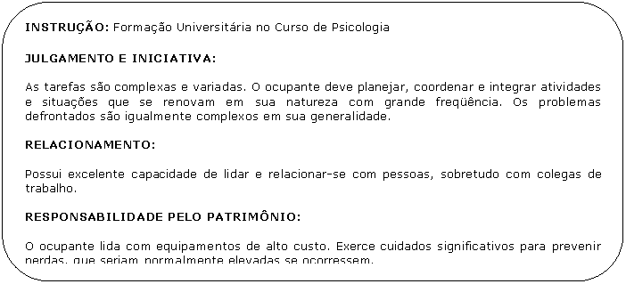 Retngulo de cantos arredondados: INSTRUO: Formao Universitria no Curso de Psicologia

JULGAMENTO E INICIATIVA:

As tarefas so complexas e variadas. O ocupante deve planejar, coordenar e integrar atividades e situaes que se renovam em sua natureza com grande freqncia. Os problemas defrontados so igualmente complexos em sua generalidade.

RELACIONAMENTO:

Possui excelente capacidade de lidar e relacionar-se com pessoas, sobretudo com colegas de trabalho.

RESPONSABILIDADE PELO PATRIMNIO:

O ocupante lida com equipamentos de alto custo. Exerce cuidados significativos para prevenir perdas, que seriam normalmente elevadas se ocorressem.

