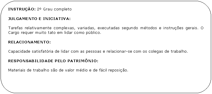 Retngulo de cantos arredondados: INSTRUO: 2 Grau completo

JULGAMENTO E INICIATIVA:

Tarefas relativamente complexas, variadas, executadas segundo mtodos e instrues gerais. O Cargo requer muito tato em lidar como pblico.

RELACIONAMENTO:

Capacidade satisfatria de lidar com as pessoas e relacionar-se com os colegas de trabalho.

RESPONSABILIDADE PELO PATRIMNIO:

Materiais de trabalho so de valor mdio e de fcil reposio.
