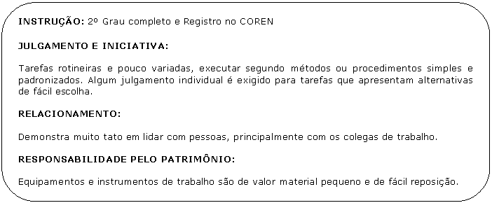 Retngulo de cantos arredondados: INSTRUO: 2 Grau completo e Registro no COREN

JULGAMENTO E INICIATIVA:

Tarefas rotineiras e pouco variadas, executar segundo mtodos ou procedimentos simples e padronizados. Algum julgamento individual  exigido para tarefas que apresentam alternativas de fcil escolha.

RELACIONAMENTO:

Demonstra muito tato em lidar com pessoas, principalmente com os colegas de trabalho.

RESPONSABILIDADE PELO PATRIMNIO:

Equipamentos e instrumentos de trabalho so de valor material pequeno e de fcil reposio.

