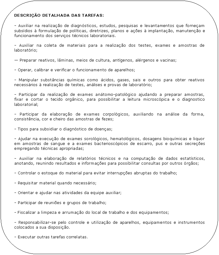 Retngulo de cantos arredondados: DESCRIO DETALHADA DAS TAREFAS:

- Auxiliar na realizao de diagnsticos, estudos, pesquisas e levantamentos que forneam subsdios  formulao de polticas, diretrizes, planos e aes  implantao, manuteno e funcionamento dos servios tcnicos laboratoriais.

- Auxiliar na coleta de materiais para a realizao dos testes, exames e amostras de laboratrio;

 Preparar reativos, lminas, meios de cultura, antgenos, alrgenos e vacinas;

- Operar, calibrar e verificar o funcionamento de aparelhos;

- Manipular substncias qumicas como cidos, gases, sais e outros para obter reativos necessrios  realizao de testes, anlises e provas de laboratrio;

- Participar da realizao de exames antomo-patolgico ajudando a preparar amostras, fixar e cortar o tecido orgnico, para possibilitar a leitura microscpica e o diagnostico laboratorial;

- Participar da elaborao de exames corpolgicos, auxiliando na anlise da forma, consistncia, cor e cheiro das amostras de fezes;

- Tipos para subsidiar o diagnstico de doenas;

- Ajudar na execuo de exames sorolgicos, hematolgicos, dosagens bioqumicas e liquor em amostras de sangue e a exames bacterioscpicos de escarro, pus e outras secrees empregando tcnicas apropriadas;

- Auxiliar na elaborao de relatrios tcnicos e na computao de dados estatsticos, anotando, reunindo resultados e informaes para possibilitar consultas por outros rgos;

- Controlar o estoque do material para evitar interrupes abruptas do trabalho;

- Requisitar material quando necessrio;

- Orientar e ajudar nas atividades da equipe auxiliar;

- Participar de reunies e grupos de trabalho;

- Fiscalizar a limpeza e arrumao do local de trabalho e dos equipamentos;

- Responsabilizar-se pelo controle e utilizao de aparelhos, equipamentos e instrumentos colocados a sua disposio.

- Executar outras tarefas correlatas.
