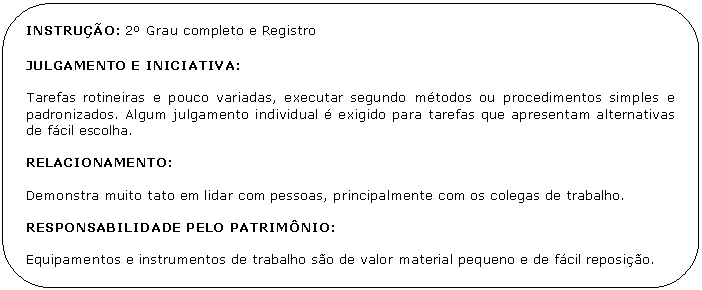 Retngulo de cantos arredondados: INSTRUO: 2 Grau completo e Registro 

JULGAMENTO E INICIATIVA:

Tarefas rotineiras e pouco variadas, executar segundo mtodos ou procedimentos simples e padronizados. Algum julgamento individual  exigido para tarefas que apresentam alternativas de fcil escolha.

RELACIONAMENTO:

Demonstra muito tato em lidar com pessoas, principalmente com os colegas de trabalho.

RESPONSABILIDADE PELO PATRIMNIO:

Equipamentos e instrumentos de trabalho so de valor material pequeno e de fcil reposio.

