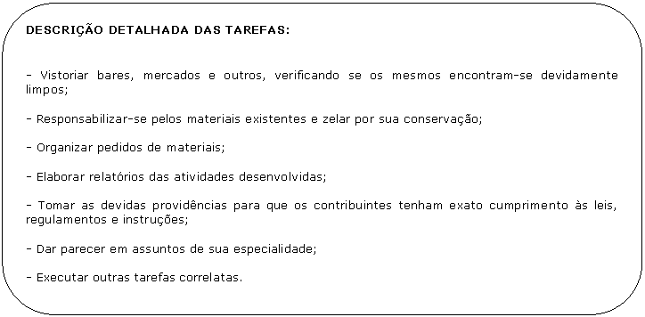 Retngulo de cantos arredondados: DESCRIO DETALHADA DAS TAREFAS:


- Vistoriar bares, mercados e outros, verificando se os mesmos encontram-se devidamente limpos;

- Responsabilizar-se pelos materiais existentes e zelar por sua conservao;

- Organizar pedidos de materiais;

- Elaborar relatrios das atividades desenvolvidas;

- Tomar as devidas providncias para que os contribuintes tenham exato cumprimento s leis, regulamentos e instrues;

- Dar parecer em assuntos de sua especialidade;

- Executar outras tarefas correlatas.
