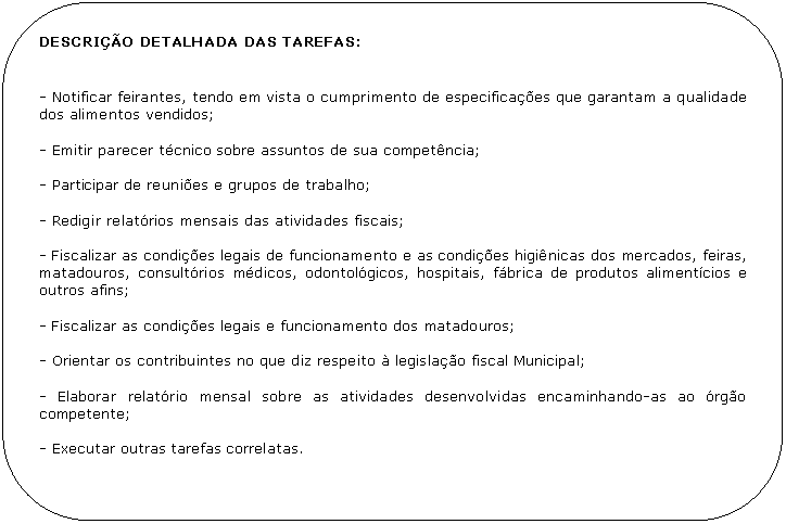 Retngulo de cantos arredondados: DESCRIO DETALHADA DAS TAREFAS:


- Notificar feirantes, tendo em vista o cumprimento de especificaes que garantam a qualidade dos alimentos vendidos;

- Emitir parecer tcnico sobre assuntos de sua competncia;

- Participar de reunies e grupos de trabalho;

- Redigir relatrios mensais das atividades fiscais;

- Fiscalizar as condies legais de funcionamento e as condies higinicas dos mercados, feiras, matadouros, consultrios mdicos, odontolgicos, hospitais, fbrica de produtos alimentcios e outros afins;

- Fiscalizar as condies legais e funcionamento dos matadouros;

- Orientar os contribuintes no que diz respeito  legislao fiscal Municipal;

- Elaborar relatrio mensal sobre as atividades desenvolvidas encaminhando-as ao rgo competente;

- Executar outras tarefas correlatas.
