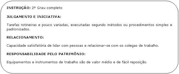 Retngulo de cantos arredondados: INSTRUO: 2 Grau completo 

JULGAMENTO E INICIATIVA:

Tarefas rotineiras e pouco variadas, executadas segundo mtodos ou procedimentos simples e padronizados. 

RELACIONAMENTO:

Capacidade satisfatria de lidar com pessoas e relacionar-se com os colegas de trabalho.

RESPONSABILIDADE PELO PATRIMNIO:

Equipamentos e instrumentos de trabalho so de valor mdio e de fcil reposio.

