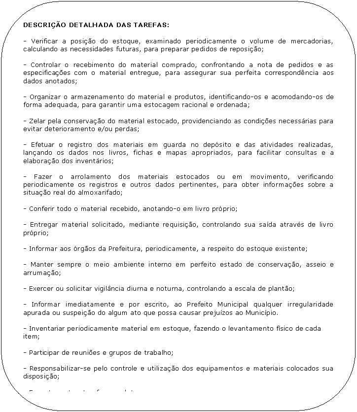 Retngulo de cantos arredondados: DESCRIO DETALHADA DAS TAREFAS:

- Verificar a posio do estoque, examinado periodicamente o volume de mercadorias, calculando as necessidades futuras, para preparar pedidos de reposio;

- Controlar o recebimento do material comprado, confrontando a nota de pedidos e as especificaes com o material entregue, para assegurar sua perfeita correspondncia aos dados anotados;

- Organizar o armazenamento do material e produtos, identificando-os e acomodando-os de forma adequada, para garantir uma estocagem racional e ordenada;

- Zelar pela conservao do material estocado, providenciando as condies necessrias para evitar deterioramento e/ou perdas;

- Efetuar o registro dos materiais em guarda no depsito e das atividades realizadas, lanando os dados nos livros, fichas e mapas apropriados, para facilitar consultas e a elaborao dos inventrios;

- Fazer o arrolamento dos materiais estocados ou em movimento, verificando periodicamente os registros e outros dados pertinentes, para obter informaes sobre a situao real do almoxarifado;

- Conferir todo o material recebido, anotando-o em livro prprio;

- Entregar material solicitado, mediante requisio, controlando sua sada atravs de livro prprio;

- Informar aos rgos da Prefeitura, periodicamente, a respeito do estoque existente;

- Manter sempre o meio ambiente interno em perfeito estado de conservao, asseio e arrumao;

- Exercer ou solicitar vigilncia diurna e noturna, controlando a escala de planto;

- Informar imediatamente e por escrito, ao Prefeito Municipal qualquer irregularidade apurada ou suspeio do algum ato que possa causar prejuzos ao Municpio.

- Inventariar periodicamente material em estoque, fazendo o levantamento fsico de cada
item;

- Participar de reunies e grupos de trabalho;

- Responsabilizar-se pelo controle e utilizao dos equipamentos e materiais colocados sua disposio;

- Executar outras tarefas correlatas.
