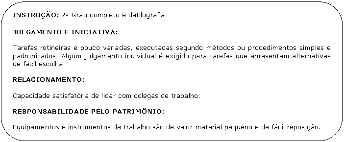 Retngulo de cantos arredondados: INSTRUO: 2 Grau completo e datilografia

JULGAMENTO E INICIATIVA:

Tarefas rotineiras e pouco variadas, executadas segundo mtodos ou procedimentos simples e padronizados. Algum julgamento individual  exigido para tarefas que apresentam alternativas de fcil escolha.

RELACIONAMENTO:

Capacidade satisfatria de lidar com colegas de trabalho.

RESPONSABILIDADE PELO PATRIMNIO:

Equipamentos e instrumentos de trabalho so de valor material pequeno e de fcil reposio.

