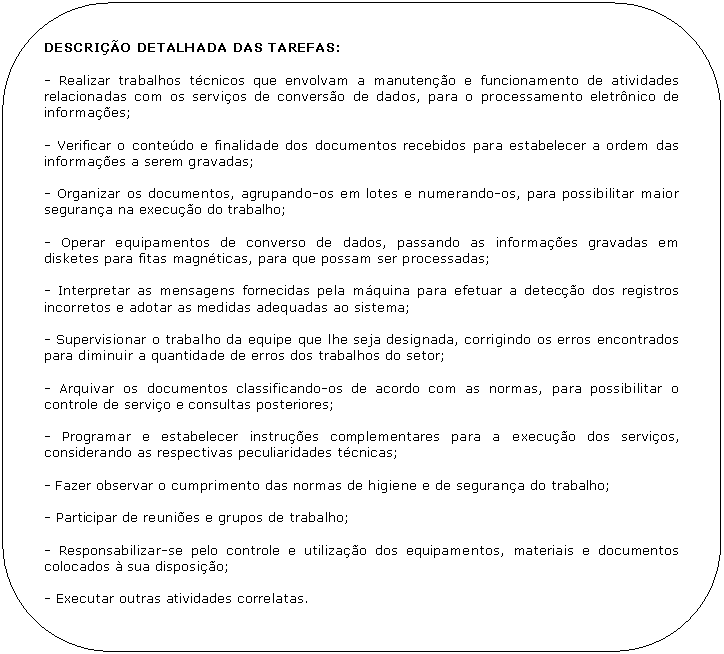 Retngulo de cantos arredondados: DESCRIO DETALHADA DAS TAREFAS:

- Realizar trabalhos tcnicos que envolvam a manuteno e funcionamento de atividades relacionadas com os servios de converso de dados, para o processamento eletrnico de informaes; 

- Verificar o contedo e finalidade dos documentos recebidos para estabelecer a ordem das informaes a serem gravadas;

- Organizar os documentos, agrupando-os em lotes e numerando-os, para possibilitar maior segurana na execuo do trabalho;

- Operar equipamentos de converso de dados, passando as informaes gravadas em disketes para fitas magnticas, para que possam ser processadas;

- Interpretar as mensagens fornecidas pela mquina para efetuar a deteco dos registros incorretos e adotar as medidas adequadas ao sistema;

- Supervisionar o trabalho da equipe que lhe seja designada, corrigindo os erros encontrados para diminuir a quantidade de erros dos trabalhos do setor;

- Arquivar os documentos classificando-os de acordo com as normas, para possibilitar o controle de servio e consultas posteriores;

- Programar e estabelecer instrues complementares para a execuo dos servios, considerando as respectivas peculiaridades tcnicas;

- Fazer observar o cumprimento das normas de higiene e de segurana do trabalho;

- Participar de reunies e grupos de trabalho;

- Responsabilizar-se pelo controle e utilizao dos equipamentos, materiais e documentos colocados  sua disposio;

- Executar outras atividades correlatas.
