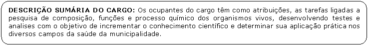 Retngulo de cantos arredondados: DESCRIO SUMRIA DO CARGO: Os ocupantes do cargo tm como atribuies, as tarefas ligadas a pesquisa de cornposio, funes e processo qumico dos organismos vivos, desenvolvendo testes e analises com o objetivo de incrementar o conhecimento cientfico e determinar sua aplicao prtica nos diversos campos da sade da municipalidade.