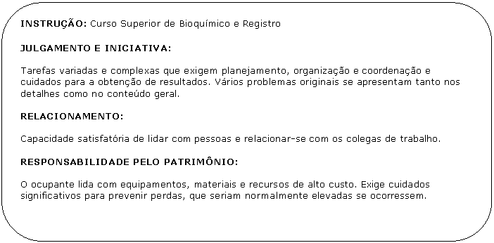 Retngulo de cantos arredondados: INSTRUO: Curso Superior de Bioqumico e Registro 

JULGAMENTO E INICIATIVA:

Tarefas variadas e complexas que exigem planejamento, organizao e coordenao e cuidados para a obteno de resultados. Vrios problemas originais se apresentam tanto nos detalhes como no contedo geral.

RELACIONAMENTO:

Capacidade satisfatria de lidar com pessoas e relacionar-se com os colegas de trabalho.

RESPONSABILIDADE PELO PATRIMNIO:

O ocupante lida com equipamentos, materiais e recursos de alto custo. Exige cuidados
significativos para prevenir perdas, que seriam normalmente elevadas se ocorressem.
