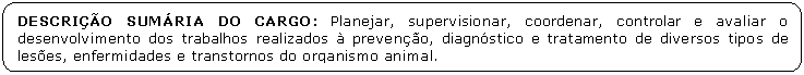 Retngulo de cantos arredondados: DESCRIO SUMRIA DO CARGO: Planejar, supervisionar, coordenar, controlar e avaliar o desenvolvimento dos trabalhos realizados  preveno, diagnstico e tratamento de diversos tipos de leses, enfermidades e transtornos do organismo animal.