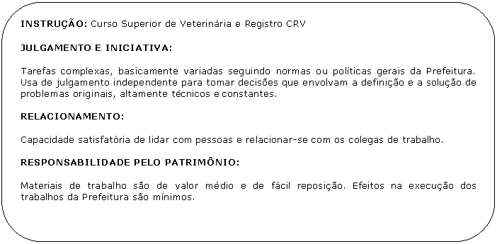 Retngulo de cantos arredondados: INSTRUO: Curso Superior de Veterinria e Registro CRV 

JULGAMENTO E INICIATIVA:

Tarefas complexas, basicamente variadas seguindo normas ou polticas gerais da Prefeitura. Usa de julgamento independente para tomar decises que envolvam a definio e a soluo de problemas originais, altamente tcnicos e constantes.

RELACIONAMENTO:

Capacidade satisfatria de lidar com pessoas e relacionar-se com os colegas de trabalho.

RESPONSABILIDADE PELO PATRIMNIO:

Materiais de trabalho so de valor mdio e de fcil reposio. Efeitos na execuo dos trabalhos da Prefeitura so mnimos.
