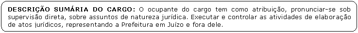 Retngulo de cantos arredondados: DESCRIO SUMRIA DO CARGO: O ocupante do cargo tem como atribuio, pronunciar-se sob superviso direta, sobre assuntos de natureza jurdica. Executar e controlar as atividades de elaborao de atos jurdicos, representando a Prefeitura em Juzo e fora dele.