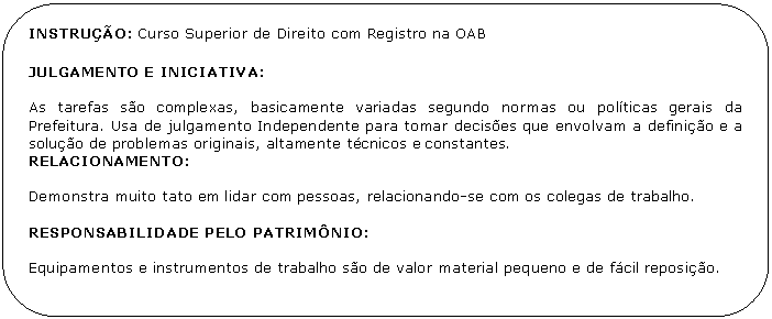 Retngulo de cantos arredondados: INSTRUO: Curso Superior de Direito com Registro na OAB 

JULGAMENTO E INICIATIVA:

As tarefas so complexas, basicamente variadas segundo normas ou polticas gerais da Prefeitura. Usa de julgamento Independente para tomar decises que envolvam a definio e a soluo de problemas originais, altamente tcnicos e constantes.
RELACIONAMENTO:

Demonstra muito tato em lidar com pessoas, relacionando-se com os colegas de trabalho.

RESPONSABILIDADE PELO PATRIMNIO:

Equipamentos e instrumentos de trabalho so de valor material pequeno e de fcil reposio.

