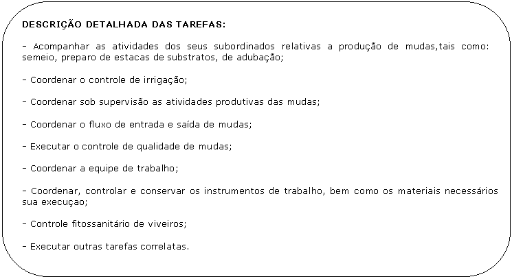 Retngulo de cantos arredondados: DESCRIO DETALHADA DAS TAREFAS:

- Acompanhar as atividades dos seus subordinados relativas a produo de mudas,tais como:        semeio, preparo de estacas de substratos, de adubao;

- Coordenar o controle de irrigao;

- Coordenar sob superviso as atividades produtivas das mudas;

- Coordenar o fluxo de entrada e sada de mudas;

- Executar o controle de qualidade de mudas;

- Coordenar a equipe de trabalho;

- Coordenar, controlar e conservar os instrumentos de trabalho, bem como os materiais necessrios  sua execuao;

- Controle fitossanitrio de viveiros;

- Executar outras tarefas correlatas.
