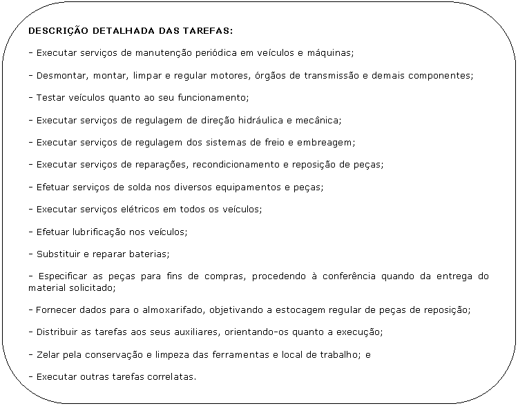 Retngulo de cantos arredondados: DESCRIO DETALHADA DAS TAREFAS:

- Executar servios de manuteno peridica em veculos e mquinas;

- Desmontar, montar, limpar e regular motores, rgos de transmisso e demais componentes;

- Testar veculos quanto ao seu funcionamento;

- Executar servios de regulagem de direo hidrulica e mecnica;

- Executar servios de regulagem dos sistemas de freio e embreagem;

- Executar servios de reparaes, recondicionamento e reposio de peas;

- Efetuar servios de solda nos diversos equipamentos e peas;

- Executar servios eltricos em todos os veculos;

- Efetuar lubrificao nos veculos;

- Substituir e reparar baterias;

- Especificar as peas para fins de compras, procedendo  conferncia quando da entrega do material solicitado;

- Fornecer dados para o almoxarifado, objetivando a estocagem regular de peas de reposio;

- Distribuir as tarefas aos seus auxiliares, orientando-os quanto a execuo;

- Zelar pela conservao e limpeza das ferramentas e local de trabalho; e

- Executar outras tarefas correlatas.
