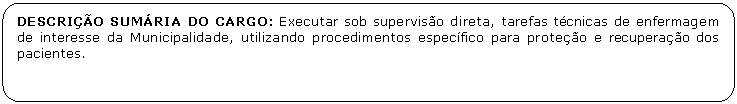 Retngulo de cantos arredondados: DESCRIO SUMRIA DO CARGO: Executar sob superviso direta, tarefas tcnicas de enfermagem de interesse da Municipalidade, utilizando procedimentos especfico para proteo e recuperao dos pacientes.