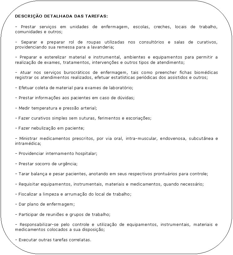 Retngulo de cantos arredondados: DESCRIO DETALHADA DAS TAREFAS:

- Prestar servios em unidades de enfermagem, escolas, creches, locais de trabalho, comunidades e outros;

- Separar e preparar rol de roupas utilizadas nos consultrios e salas de curativos, providenciando sua remessa para a lavanderia;

- Preparar e esterelizar material e instrumental, ambientes e equipamentos para permitir a realizao de exames, tratamentos, intervenes e outros tipos de atendimento;

- Atuar nos servios burocrticos de enfermagem, tais como preencher fichas biomdicas registrar os atendimentos realizados, efetuar estatsticas peridicas dos assistidos e outros;

- Efetuar coleta de material para exames de laboratrio;

- Prestar informaes aos pacientes em caso de dvidas;

- Medir temperatura e presso arterial;

- Fazer curativos simples sem suturas, ferimentos e escoriaes;

- Fazer nebulizao em paciente;

- Ministrar medicamentos prescritos, por via oral, intra-muscular, endovenosa, subcutnea e intramdica;

- Providenciar internamento hospitalar;

- Prestar socorro de urgncia;

- Tarar balana e pesar pacientes, anotando em seus respectivos pronturios para controle;

- Requisitar equipamentos, instrumentais, materiais e medicamentos, quando necessrio;

- Fiscalizar a limpeza e arrumao do local de trabalho;

- Dar plano de enfermagem;

- Participar de reunies e grupos de trabalho;

- Responsabilizar-se pelo controle e utilizao de equipamentos, instrumentais, materiais e medicamentos colocados a sua disposio;

- Executar outras tarefas correlatas.
