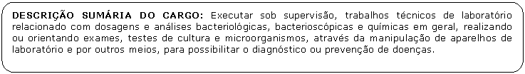 Retngulo de cantos arredondados: DESCRIO SUMRIA DO CARGO: Executar sob superviso, trabalhos tcnicos de laboratrio relacionado com dosagens e anlises bacteriolgicas, bacterioscpicas e qumicas em geral, realizando ou orientando exames, testes de cultura e microorganismos, atravs da manipulao de aparelhos de laboratrio e por outros meios, para possibilitar o diagnstico ou preveno de doenas.

