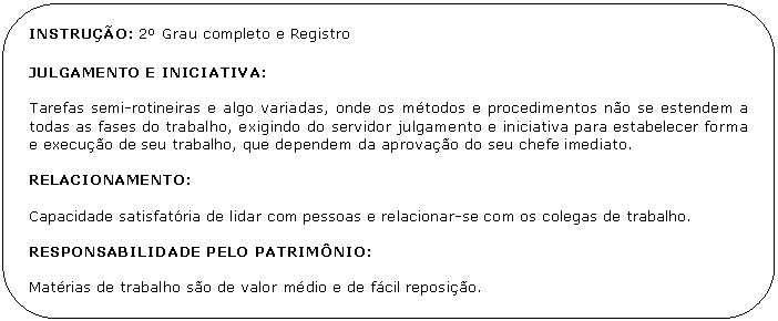 Retngulo de cantos arredondados: INSTRUO: 2 Grau completo e Registro 

JULGAMENTO E INICIATIVA:

Tarefas semi-rotineiras e algo variadas, onde os mtodos e procedimentos no se estendem a todas as fases do trabalho, exigindo do servidor julgamento e iniciativa para estabelecer forma e execuo de seu trabalho, que dependem da aprovao do seu chefe imediato.

RELACIONAMENTO:

Capacidade satisfatria de lidar com pessoas e relacionar-se com os colegas de trabalho.

RESPONSABILIDADE PELO PATRIMNIO:

Matrias de trabalho so de valor mdio e de fcil reposio.

