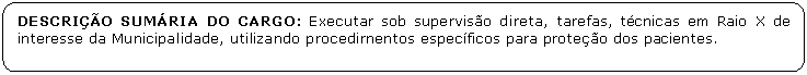 Retngulo de cantos arredondados: DESCRIO SUMRIA DO CARGO: Executar sob superviso direta, tarefas, tcnicas em Raio X de interesse da Municipalidade, utilizando procedirnentos especficos para proteo dos pacientes.

