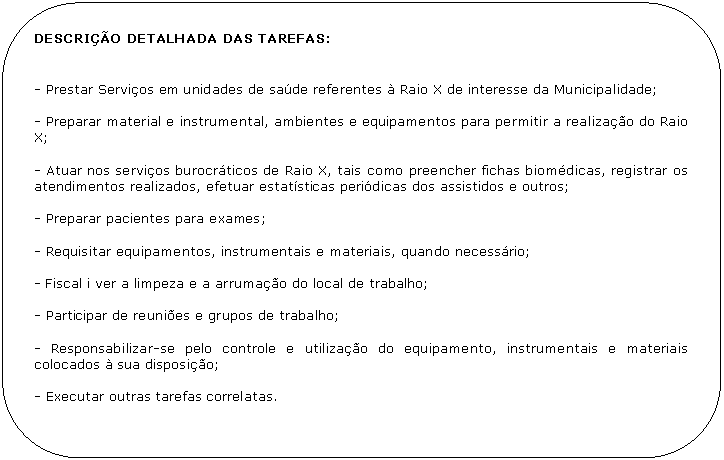 Retngulo de cantos arredondados: DESCRIO DETALHADA DAS TAREFAS:


- Prestar Servios em unidades de sade referentes  Raio X de interesse da Municipalidade;

- Preparar material e instrumental, ambientes e equipamentos para permitir a realizao do Raio X;

- Atuar nos servios burocrticos de Raio X, tais como preencher fichas biomdicas, registrar os atendimentos realizados, efetuar estatsticas peridicas dos assistidos e outros;

- Preparar pacientes para exames;

- Requisitar equipamentos, instrumentais e materiais, quando necessrio;

- Fiscal i ver a limpeza e a arrumao do local de trabalho;

- Participar de reunies e grupos de trabalho;

- Responsabilizar-se pelo controle e utilizao do equipamento, instrumentais e materiais colocados  sua disposio;

- Executar outras tarefas correlatas.
