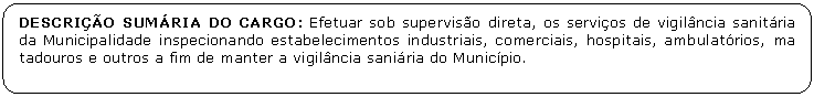 Retngulo de cantos arredondados: DESCRIO SUMRIA DO CARGO: Efetuar sob superviso direta, os servios de vigilncia sanitria da Municipalidade inspecionando estabelecimentos industriais, comerciais, hospitais, ambulatrios, ma tadouros e outros a fim de manter a vigilncia saniria do Municpio.

