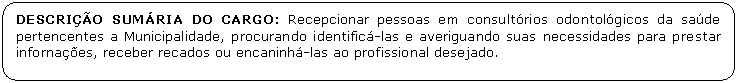 Retngulo de cantos arredondados: DESCRIO SUMRIA DO CARGO: Recepcionar pessoas em consultrios odontolgicos da sade pertencentes a Municipalidade, procurando identific-las e averiguando suas necessidades para prestar infornaes, receber recados ou encaninh-las ao profissional desejado.