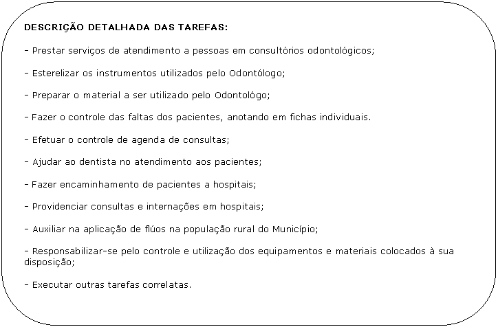 Retngulo de cantos arredondados: DESCRIO DETALHADA DAS TAREFAS:

- Prestar servios de atendimento a pessoas em consultrios odontolgicos;

- Esterelizar os instrumentos utilizados pelo Odontlogo;

- Preparar o material a ser utilizado pelo Odontolgo;

- Fazer o controle das faltas dos pacientes, anotando em fichas individuais.

- Efetuar o controle de agenda de consultas;

- Ajudar ao dentista no atendimento aos pacientes;

- Fazer encaminhamento de pacientes a hospitais;

- Providenciar consultas e internaes em hospitais;

- Auxiliar na aplicao de flos na populao rural do Municpio;

- Responsabilizar-se pelo controle e utilizao dos equipamentos e materiais colocados  sua disposio;

- Executar outras tarefas correlatas.
