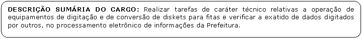 Retngulo de cantos arredondados: DESCRIO SUMRIA DO CARGO: Realizar tarefas de carter tcnico relativas a operao de equipamentos de digitao e de converso de diskets para fitas e verificar a exatido de dados digitados por outros, no processamento eletrnico de informaes da Prefeitura.

