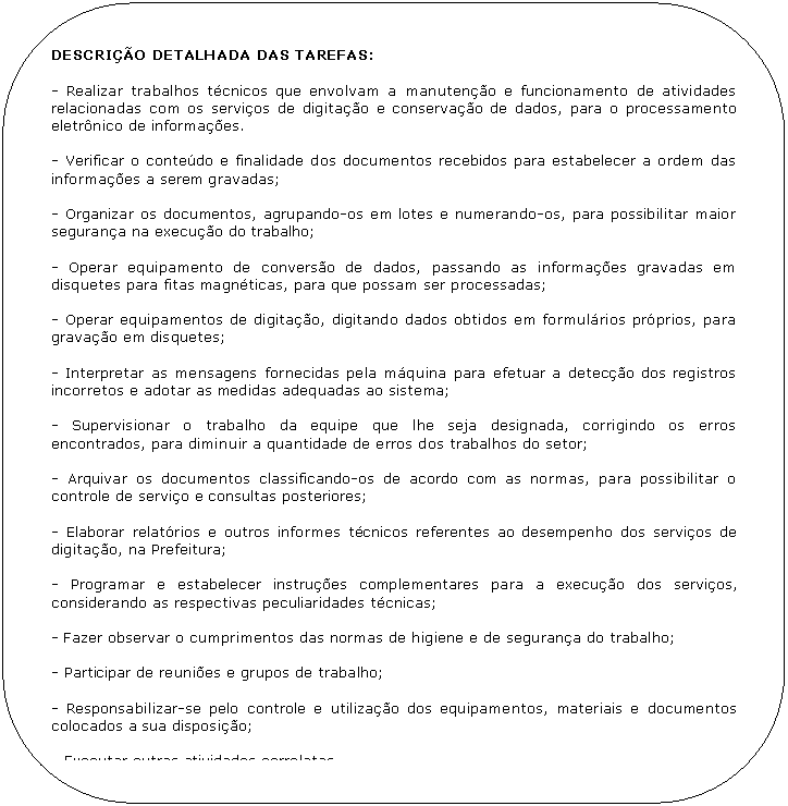 Retngulo de cantos arredondados: DESCRIO DETALHADA DAS TAREFAS:

- Realizar trabalhos tcnicos que envolvam a manuteno e funcionamento de atividades relacionadas com os servios de digitao e conservao de dados, para o processamento eletrnico de informaes. 

- Verificar o contedo e finalidade dos documentos recebidos para estabelecer a ordem das informaes a serem gravadas;

- Organizar os documentos, agrupando-os em lotes e numerando-os, para possibilitar maior segurana na execuo do trabalho;

- Operar equipamento de converso de dados, passando as informaes gravadas em disquetes para fitas magnticas, para que possam ser processadas;

- Operar equipamentos de digitao, digitando dados obtidos em formulrios prprios, para gravao em disquetes;

- Interpretar as mensagens fornecidas pela mquina para efetuar a deteco dos registros incorretos e adotar as medidas adequadas ao sistema;

- Supervisionar o trabalho da equipe que lhe seja designada, corrigindo os erros encontrados, para diminuir a quantidade de erros dos trabalhos do setor;

- Arquivar os documentos classificando-os de acordo com as normas, para possibilitar o controle de servio e consultas posteriores;

- Elaborar relatrios e outros informes tcnicos referentes ao desempenho dos servios de digitao, na Prefeitura;

- Programar e estabelecer instrues complementares para a execuo dos servios, considerando as respectivas peculiaridades tcnicas;

- Fazer observar o cumprimentos das normas de higiene e de segurana do trabalho;

- Participar de reunies e grupos de trabalho;

- Responsabilizar-se pelo controle e utilizao dos equipamentos, materiais e documentos colocados a sua disposio;

- Executar outras atividades correlatas.
