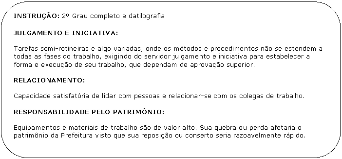 Retngulo de cantos arredondados: INSTRUO: 2 Grau completo e datilografia

JULGAMENTO E INICIATIVA:

Tarefas semi-rotineiras e algo variadas, onde os mtodos e procedimentos no se estendem a todas as fases do trabalho, exigindo do servidor julgamento e iniciativa para estabelecer a forma e execuo de seu trabalho, que dependam de aprovao superior.

RELACIONAMENTO:

Capacidade satisfatria de lidar com pessoas e relacionar-se com os colegas de trabalho.

RESPONSABILIDADE PELO PATRIMNIO:

Equipamentos e materiais de trabalho so de valor alto. Sua quebra ou perda afetaria o patrimnio da Prefeitura visto que sua reposio ou conserto seria razoavelmente rpido.
