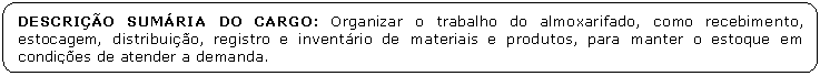 Retngulo de cantos arredondados: DESCRIO SUMRIA DO CARGO: Organizar o trabalho do almoxarifado, como recebimento, estocagem, distribuio, registro e inventrio de materiais e produtos, para manter o estoque em condies de atender a demanda.

