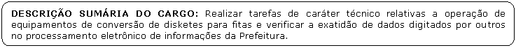 Retngulo de cantos arredondados: DESCRIO SUMRIA DO CARGO: Realizar tarefas de carter tcnico relativas a operao de equipamentos de converso de disketes para fitas e verificar a exatido de dados digitados por outros no processamento eletrnico de informaes da Prefeitura. 