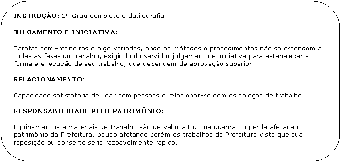 Retngulo de cantos arredondados: INSTRUO: 2 Grau completo e datilografia 

JULGAMENTO E INICIATIVA:

Tarefas semi-rotineiras e algo variadas, onde os mtodos e procedimentos no se estendem a todas as fases do trabalho, exigindo do servidor julgamento e iniciativa para estabelecer a forma e execuo de seu trabalho, que dependem de aprovao superior.

RELACIONAMENTO:

Capacidade satisfatria de lidar com pessoas e relacionar-se com os colegas de trabalho.

RESPONSABILIDADE PELO PATRIMNIO:

Equipamentos e materiais de trabalho so de valor alto. Sua quebra ou perda afetaria o patrimnio da Prefeitura, pouco afetando porm os trabalhos da Prefeitura visto que sua reposio ou conserto seria razoavelmente rpido.
