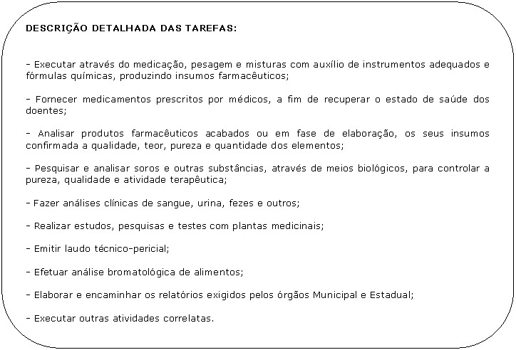 Retngulo de cantos arredondados: DESCRIO DETALHADA DAS TAREFAS:


- Executar atravs do medicao, pesagem e misturas com auxlio de instrumentos adequados e frmulas qumicas, produzindo insumos farmacuticos;

- Fornecer medicamentos prescritos por mdicos, a fim de recuperar o estado de sade dos doentes;

- Analisar produtos farmacuticos acabados ou em fase de elaborao, os seus insumos confirmada a qualidade, teor, pureza e quantidade dos elementos;

- Pesquisar e analisar soros e outras substncias, atravs de meios biolgicos, para controlar a pureza, qualidade e atividade teraputica;

- Fazer anlises clnicas de sangue, urina, fezes e outros;

- Realizar estudos, pesquisas e testes com plantas medicinais;

- Emitir laudo tcnico-pericial;

- Efetuar anlise bromatolgica de alimentos;

- Elaborar e encaminhar os relatrios exigidos pelos rgos Municipal e Estadual;

- Executar outras atividades correlatas.
