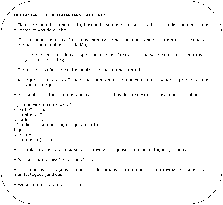 Retngulo de cantos arredondados: DESCRIO DETALHADA DAS TAREFAS:

- Elaborar plano de atendimento, baseando-se nas necessidades de cada indivduo dentro dos diversos ramos do direito;

- Propor ao junto s Comarcas circunsvizinhas no que tange os direitos individuais e garantias fundamentais do cidado;

- Prestar servios jurdicos, especialmente s famlias de baixa renda, dos detentos as crianas e adolescentes;

- Contestar as aes propostas contra pessoas de baixa renda;

- Atuar junto com a assistncia social, num amplo entendimento para sanar os problemas dos que clamam por justia;

- Apresentar relatorio circunstanciado dos trabalhos desenvolvidos mensalmente a saber:

a) atendimento (entrevista)
b) petio inicial
e) contestao
d) defesa prvia
e) audincia de conciliao e julgamento
f) juri
g) recurso
h) processo (falar)

- Controlar prazos para recursos, contra-razes, quesitos e manifestaes jurdicas;

- Participar de comisses de inqurito;

- Proceder as anotaes e controle de prazos para recursos, contra-razes, quesitos e manifestaes jurdicas;

- Executar outras tarefas correlatas.
